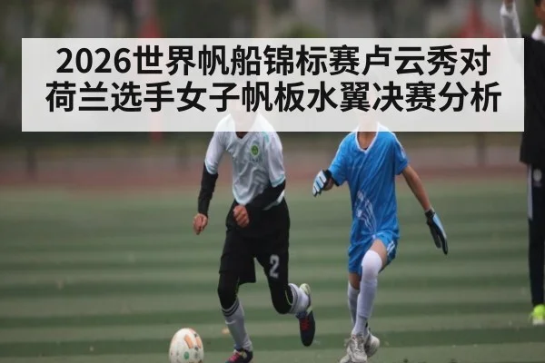 2026世界帆船锦标赛卢云秀对荷兰选手女子帆板水翼决赛分析 - kaiyun
