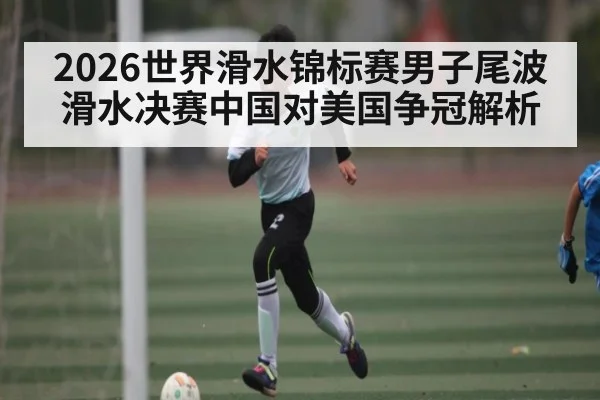 2026世界滑水锦标赛男子尾波滑水决赛中国对美国争冠解析 - kaiyun