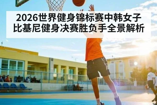 2026世界健身锦标赛中韩女子比基尼健身决赛胜负手全景解析 - kaiyun